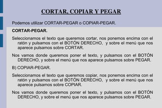 CORTAR, COPIAR Y PEGAR
Podemos utilizar CORTAR-PEGAR o COPIAR-PEGAR.
CORTAR-PEGAR.
Seleccionamos el texto que queremos cortar, nos ponemos encima con el
ratón y pulsamos con el BOTÓN DERECHO, y sobre el menú que nos
aparece pulsamos sobre CORTAR.
Nos vamos donde queremos poner el texto, y pulsamos con el BOTÓN
DERECHO, y sobre el menú que nos aparece pulsamos sobre PEGAR.
B) COPIAR-PEGAR.
Seleccionamos el texto que queremos copiar, nos ponemos encima con el
ratón y pulsamos con el BOTÓN DERECHO, y sobre el menú que nos
aparece pulsamos sobre COPIAR.
Nos vamos donde queremos poner el texto, y pulsamos con el BOTÓN
DERECHO, y sobre el menú que nos aparece pulsamos sobre PEGAR.
 
