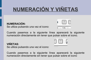 NUMERACIÓN Y VIÑETAS
NUMERACIÓN:
Se utiliza pulsando una vez el icono:
Cuando pasemos a la siguiente línea aparecerá la siguiente
numeración directamente sin tener que pulsar sobre el icono.
VIÑETAS:
Se utiliza pulsando una vez el icono:
Cuando pasemos a la siguiente línea aparecerá la siguiente
numeración directamente sin tener que pulsar sobre el icono
 