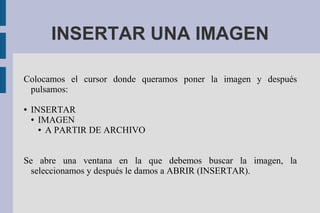 INSERTAR UNA IMAGEN
Colocamos el cursor donde queramos poner la imagen y después
pulsamos:
● INSERTAR
● IMAGEN
● A PARTIR DE ARCHIVO
Se abre una ventana en la que debemos buscar la imagen, la
seleccionamos y después le damos a ABRIR (INSERTAR).
 