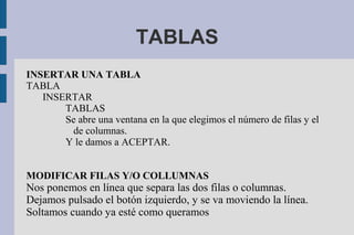TABLAS
INSERTAR UNA TABLA
TABLA
INSERTAR
TABLAS
Se abre una ventana en la que elegimos el número de filas y el
de columnas.
Y le damos a ACEPTAR.
MODIFICAR FILAS Y/O COLLUMNAS
Nos ponemos en línea que separa las dos filas o columnas.
Dejamos pulsado el botón izquierdo, y se va moviendo la línea.
Soltamos cuando ya esté como queramos
 