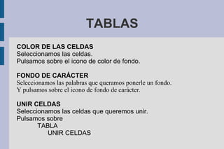 TABLAS
COLOR DE LAS CELDAS
Seleccionamos las celdas.
Pulsamos sobre el icono de color de fondo.
FONDO DE CARÁCTER
Seleccionamos las palabras que queramos ponerle un fondo.
Y pulsamos sobre el icono de fondo de carácter.
UNIR CELDAS
Seleccionamos las celdas que queremos unir.
Pulsamos sobre
TABLA
UNIR CELDAS
 