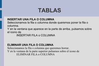 TABLAS
INSERTAR UNA FILA O COLUMNA
Seleccionamos la fila o columna donde queremos poner la fila o
columna.
Y en la ventana que aparece en la parte de arriba, pulsamos sobre
el icono de
INSERTAR FILA o COLUMNA
ELIMINAR UNA FILA O COLUMNA
Seleccionamos la fila o columna que queremos borrar.
Y en la ventana de la parte superior pulsamos sobre el icono de
ELIMINAR FILA o COLUMNA
 