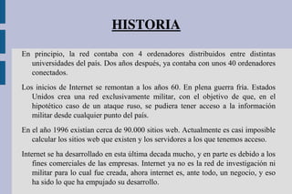 HISTORIA
En principio, la red contaba con 4 ordenadores distribuidos entre distintas
universidades del país. Dos años después, ya contaba con unos 40 ordenadores
conectados.
Los inicios de Internet se remontan a los años 60. En plena guerra fría. Estados
Unidos crea una red exclusivamente militar, con el objetivo de que, en el
hipotético caso de un ataque ruso, se pudiera tener acceso a la información
militar desde cualquier punto del país.
En el año 1996 existían cerca de 90.000 sitios web. Actualmente es casi imposible
calcular los sitios web que existen y los servidores a los que tenemos acceso.
Internet se ha desarrollado en esta última decada mucho, y en parte es debido a los
fines comerciales de las empresas. Internet ya no es la red de investigación ni
militar para lo cual fue creada, ahora internet es, ante todo, un negocio, y eso
ha sido lo que ha empujado su desarrollo.
 