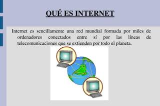 QUÉ ES INTERNET
Internet  es  sencillamente  una  red  mundial  formada  por  miles  de 
ordenadores  conectados  entre  sí  por  las  líneas  de 
telecomunicaciones que se extienden por todo el planeta.
 