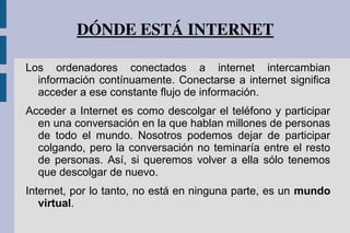 DÓNDE ESTÁ INTERNET
Los ordenadores conectados a internet intercambian
información contínuamente. Conectarse a internet significa
acceder a ese constante flujo de información.
Acceder a Internet es como descolgar el teléfono y participar
en una conversación en la que hablan millones de personas
de todo el mundo. Nosotros podemos dejar de participar
colgando, pero la conversación no teminaría entre el resto
de personas. Así, si queremos volver a ella sólo tenemos
que descolgar de nuevo.
Internet, por lo tanto, no está en ninguna parte, es un mundo
virtual.
 
