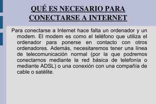 QUÉ ES NECESARIO PARA 
CONECTARSE A INTERNET
Para conectarse a Internet hace falta un ordenador y un
modem. El modem es como el teléfono que utiliza el
ordenador para ponerse en contacto con otros
ordenadores. Además, necesitaremos tener una línea
de telecomunicación normal (por la que podremos
conectarnos mediante la red básica de telefonía o
mediante ADSL) o una conexión con una compañía de
cable o satélite.
 