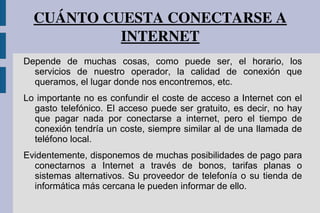 CUÁNTO CUESTA CONECTARSE A 
INTERNET
Depende de muchas cosas, como puede ser, el horario, los
servicios de nuestro operador, la calidad de conexión que
queramos, el lugar donde nos encontremos, etc.
Lo importante no es confundir el coste de acceso a Internet con el
gasto telefónico. El acceso puede ser gratuito, es decir, no hay
que pagar nada por conectarse a internet, pero el tiempo de
conexión tendría un coste, siempre similar al de una llamada de
teléfono local.
Evidentemente, disponemos de muchas posibilidades de pago para
conectarnos a Internet a través de bonos, tarifas planas o
sistemas alternativos. Su proveedor de telefonía o su tienda de
informática más cercana le pueden informar de ello.
 