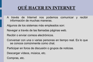 QUÉ HACER EN INTERNET
A través de Internet nos podemos comunicar y recibir
información de muchas maneras.
Algunos de los sistemas más empleados son:
Navegar a través de las llamadas páginas web.
Recibir o enviar correos electrónicos.
Conversar con una o varias personas en tiempo real. Es lo que
se conoce comúnmente como chat.
Participar en foros de discusión o grupos de noticias.
Descargar vídeos, música, etc.
Compras, etc.
 