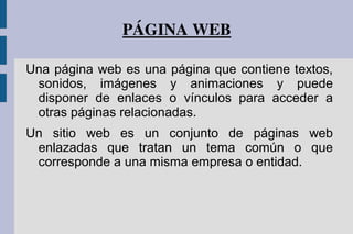 PÁGINA WEB
Una página web es una página que contiene textos,
sonidos, imágenes y animaciones y puede
disponer de enlaces o vínculos para acceder a
otras páginas relacionadas.
Un sitio web es un conjunto de páginas web
enlazadas que tratan un tema común o que
corresponde a una misma empresa o entidad.
 