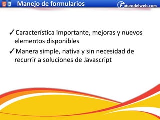 Manejo de formularios



✓Característica importante, mejoras y nuevos
 elementos disponibles
✓Manera simple, nativa y sin necesidad de
 recurrir a soluciones de Javascript
 