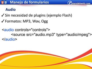 Manejo de formularios
 Audio
✓Sin necesidad de plugins (ejemplo Flash)
✓Formatos: MP3, Wav, Ogg

<audio controls="controls">
     <source src="audio.mp3" type="audio/mpeg">
</audio>
 