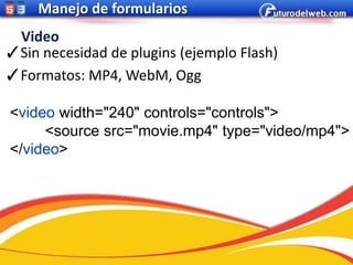Manejo de formularios
 Video
✓Sin necesidad de plugins (ejemplo Flash)
✓Formatos: MP4, WebM, Ogg

<video width="240" controls="controls">
     <source src="movie.mp4" type="video/mp4">
</video>
 
