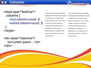 Columns

<style type="text/css">        Lorem ipsum dolor sit amet, consectetur      Lorem ipsum dolor sit amet, consectetur

 .columns {                    adipiscing elit. Nulla elementum accumsan    adipiscing elit. Nulla elementum accumsan

                               mi. Maecenas id dui a magna tempor           mi. Maecenas id dui a magna tempor
    -moz-column-count: 2;      pretium. Quisque id enim. Proin id tortor.   pretium. Quisque id enim. Proin id tortor.

    -webkit-column-count: 2;   Curabitur sit amet enim vitae quam           Curabitur sit amet enim vitae quam

                               pharetra imperdiet. Nulla diam ante,         pharetra imperdiet. Nulla diam ante,
 }                             pellentesque eu, vestibulum non,             pellentesque eu, vestibulum non,

</style>                       adipiscing nec, eros. Vestibulum ante        adipiscing nec, eros. Vestibulum ante

                               ipsum primis in faucibus orci luctus et      ipsum primis in faucibus orci luctus et

                               ultrices posuere                             ultrices posuere

<div class="columns">
  <p>Lorem ipsum…</p>
</div>
 