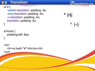 Transition
ul a {
   -webkit-transition: padding .4s;
   -moz-transition: padding .4s;
   -o-transition: padding .4s;        * Hi
   transition: padding .4s;
}
                                        * Hi
a:hover {
   padding-left: 6px;
}

<ul>
  <li><a href=”#”>Hi</a></li>
</ul>
 