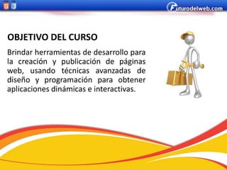 OBJETIVO DEL CURSO
Brindar herramientas de desarrollo para
la creación y publicación de páginas
web, usando técnicas avanzadas de
diseño y programación para obtener
aplicaciones dinámicas e interactivas.
 