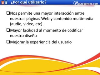 ¿Por qué utilizarlo?

Nos permite una mayor interacción entre
 nuestras páginas Web y contenido multimedia
 (audio, video, etc).
Mayor facilidad al momento de codificar
 nuestro diseño
Mejorar la experiencia del usuario
 