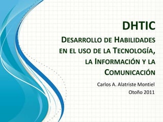 DHTIC
 DESARROLLO DE HABILIDADES
EN EL USO DE LA TECNOLOGÍA,
        LA INFORMACIÓN Y LA
              COMUNICACIÓN
          Carlos A. Alatriste Montiel
                         Otoño 2011
 