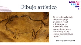 Dibujo artístico
¨Se considera al dibujo
como el lenguaje
gráfico universal,
utilizado por la
humanidad para
transmitir sus ideas,
proyectos y, en un
sentido más amplio, su
cultura¨.
Profesor: Mariano velit
 