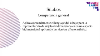 Sílabos
Competencia general
Aplica adecuadamente el lenguaje del dibujo para la
representación de objetos tridimensionales en un espacio
bidimensional aplicando las técnicas dibujo artístico.
 