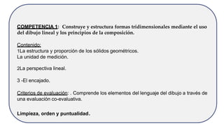 COMPETENCIA 1: Construye y estructura formas tridimensionales mediante el uso
del dibujo lineal y los principios de la composición.
Contenido:
1La estructura y proporción de los sólidos geométricos.
La unidad de medición.
2La perspectiva lineal.
3 -El encajado.
Criterios de evaluación: . Comprende los elementos del lenguaje del dibujo a través de
una evaluación co-evaluativa.
Limpieza, orden y puntualidad.
 
