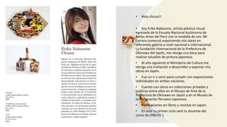 • Hola chicos!!
• Soy Erika Nakasone, artista plástica visual
egresada de la Escuela Nacional Autónoma de
Bellas Artes del Perú con la medalla de oro. Mi
carrera comenzó exponiendo mis obras en
diferentes galería a nivel nacional e internacional.
La fundación internacional de la Prefectura de
Okinawa del Japón, me otorga una beca para
realizar estudios de pintura japonesa.
• Al año siguiente el Ministerio de Cultura me
otorga una invitación a desarrollar y exponer mis
obras en Japón.
• Fue un ir y venir para cumplir con exposiciones
individuales en ambas naciones.
• Cuento con obras en colecciones privadas y
públicas entre ellas en el Museo de Arte de la
Prefectura de Okinawa en Japón y en el Museo de
la Inmigración Peruano Japonesa.
• Publicaciones en libros y revistas en Japón.
• En este tu primer ciclo seré tu docente del
curso de DIBUJO 1.
 