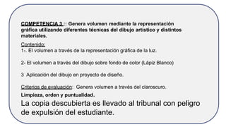 COMPETENCIA 3 :: Genera volumen mediante la representación
gráfica utilizando diferentes técnicas del dibujo artístico y distintos
materiales.
Contenido:
1-. El volumen a través de la representación gráfica de la luz.
2- El volumen a través del dibujo sobre fondo de color (Lápiz Blanco)
3 Aplicación del dibujo en proyecto de diseño.
Criterios de evaluación: Genera volumen a través del claroscuro.
Limpieza, orden y puntualidad.
La copia descubierta es llevado al tribunal con peligro
de expulsión del estudiante.
 