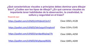 ¿Qué características visuales o principios debes dominar para dibujar
bien? ¿Cuáles son los tipos de dibujo? ¿En qué carreras visuales es
importante tener habilidades de la observación, la creatividad, la
soltura y seguridad en el trazo?
Responde aquí:
https://padlet.com/LIENZO/shfhljbick53zrh7 Clase 1050 y 4128
https://padlet.com/LIENZO/3dv5aqyc47mqdvmf Clase 1154 y 5145
Clase 1048 y 4250
Clase 1049 y 4249
https://padlet.com/LIENZO/rpridpc85q1eg77k
https://padlet.com/LIENZO/ldiiyfpysep9626j
 