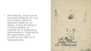 • Sin embargo, dado que no
es posible presentar en una
sola imagen todos los
aspectos visibles de un
objeto, el arte del dibujo o
el dibujo artístico se
sustenta de la sugerencia,
estimulando la imaginación
del espectador para
aportar lo que falta en la
representación.
 