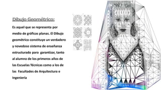 Dibujo Geométrico:
Es aquel que se representa por
medio de gráficas planas. El Dibujo
geométrico constituye un verdadero
y novedoso sistema de enseñanza
estructurado para garantizar, tanto
al alumno de los primeros años de
las Escuelas Técnicas como a los de
las Facultades de Arquitectura e
Ingeniería
 