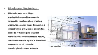 • Dibujo arquitectónico:
• Al introducirnos en el dibujo
arquitectónico nos ubicamos en la
concepción visual que altera el paisaje
urbano, los espacios físicos de una obra o
infraestructura civil y que es elaborada a
escala de reducción para luego ser
representada a una escala real o natural,
tiene como finalidad ayudar al hombre en
su contexto social, cultural e
interdisciplinario con su ambiente
 