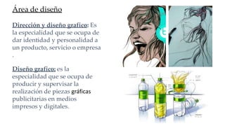 Área de diseño
Dirección y diseño grafico: Es
la especialidad que se ocupa de
dar identidad y personalidad a
un producto, servicio o empresa
.
Diseño grafico: es la
especialidad que se ocupa de
producir y supervisar la
realización de piezas gráficas
publicitarias en medios
impresos y digitales.
 