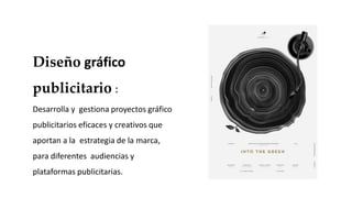 Diseño gráfico
publicitario :
Desarrolla y gestiona proyectos gráfico
publicitarios eficaces y creativos que
aportan a la estrategia de la marca,
para diferentes audiencias y
plataformas publicitarias.
 
