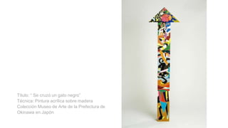 Titulo: “ Se cruzó un gato negro”
Técnica: Pintura acrílica sobre madera
Colección Museo de Arte de la Prefectura de
Okinawa en Japón
 