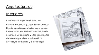Arquitectura de
Interiores
Creadores de Espacios Únicos, que
marcan Tendencias y Crean Estilos de Vida
Diseña y gestiona proyectos integrales de
interiorismo que transforman espacios de
acuerdo a un concepto y a las necesidades
del usuario y el cliente, valorando la
estética, la innovación y el eco design.
 
