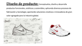 Diseño de producto: Conceptualiza, diseña y desarrolla
productos funcionales, estéticos y sostenibles; aplicando diversos procesos de
fabricación y tecnología; aportando soluciones creativas e innovadoras de gran
valor agregado para la industria global.
 