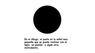 En el dibujo, el punto es la señal mas
pequeña que se puede realizar con el
lápiz, un plumón o algún otro
instrumento.
 