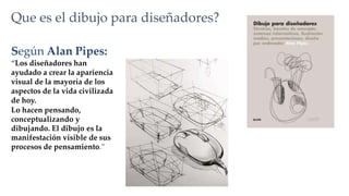 Según Alan Pipes:
“Los diseñadores han
ayudado a crear la apariencia
visual de la mayoría de los
aspectos de la vida civilizada
de hoy.
Lo hacen pensando,
conceptualizando y
dibujando. El dibujo es la
manifestación visible de sus
procesos de pensamiento.”
Que es el dibujo para diseñadores?
 