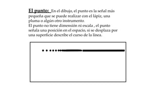 El punto: En el dibujo, el punto es la señal más
pequeña que se puede realizar con el lápiz, una
pluma o algún otro instrumento.
El punto no tiene dimensión ni escala , el punto
señala una posición en el espacio, si se desplaza por
una superficie describe el curso de la línea.
 