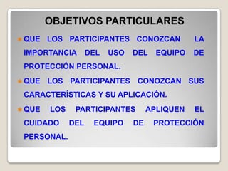 OBJETIVOS PARTICULARES
 QUE   LOS PARTICIPANTES CONOZCAN              LA
 IMPORTANCIA        DEL   USO   DEL    EQUIPO   DE
 PROTECCIÓN PERSONAL.
 QUE   LOS PARTICIPANTES CONOZCAN SUS
 CARACTERÍSTICAS Y SU APLICACIÓN.
 QUE   LOS    PARTICIPANTES         APLIQUEN   EL
 CUIDADO      DEL    EQUIPO     DE    PROTECCIÓN
 PERSONAL.
 