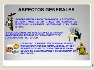 ASPECTOS GENERALES
       - SE DEBE IMPEDIR A TODO TRABAJADOR LA EJECUCIÓN
       DE TODA TAREA SI NO UTILIZA LOS EQUIPOS DE
       PROTECCIÓN SUFICIENTES, ADECUEADOS Y EN BUEN
       ESTADO.

-ES OBLIGACIÓN DE LOS TRABAJADORES EL CUIDADO,
MANTENIMIENTO, RESGUARDO Y USO CORRECTO DE
LOS EQUIPOS DE PROTECCIÓN.

            - EL EQUIPO DE PROTECCIÓN PERSONAL SE DEBE
            INSPECCIONAR POR LOS TRABAJADORES, ANTES Y
            DESPUES DE USARLOS. DE ENCONTRARSE EN MAL
            ESTADO, NO DEBE UTILIZARSE Y SE GESTIONARÁ SU
            REPOSICIÓN.
 