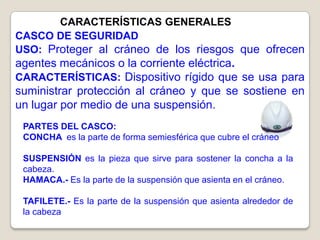 CARACTERÍSTICAS GENERALES
CASCO DE SEGURIDAD
USO: Proteger al cráneo de los riesgos que ofrecen
agentes mecánicos o la corriente eléctrica.
CARACTERÍSTICAS: Dispositivo rígido que se usa para
suministrar protección al cráneo y que se sostiene en
un lugar por medio de una suspensión.
 PARTES DEL CASCO:
 CONCHA es la parte de forma semiesférica que cubre el cráneo

 SUSPENSIÓN es la pieza que sirve para sostener la concha a la
 cabeza.
 HAMACA.- Es la parte de la suspensión que asienta en el cráneo.

 TAFILETE.- Es la parte de la suspensión que asienta alrededor de
 la cabeza
 