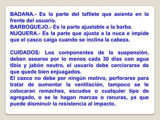 BADANA.- Es la parte del tafilete que asienta en la
frente del usuario.
BARBOQUEJO.- Es la parte ajustable a la barba.
NUQUERA.- Es la parte que ajusta a la nuca e impide
que el casco caiga cuando se inclina la cabeza.

CUIDADOS: Los componentes de la suspensión,
deben asearse por lo menos cada 30 días con agua
tibia y jabón neutro, el usuario debe cerciorarse de
que quede bien enjuagados.
El casco no debe por ningún motivo, perforarse para
tratar de aumentar la ventilación, tampoco se le
colocaran remaches, escudos o cualquier tipo de
agregado, o se le hagan marcas o ranuras, ya que
puede disminuir la resistencia al impacto.
 