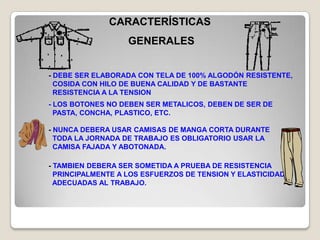 CARACTERÍSTICAS
                   GENERALES


- DEBE SER ELABORADA CON TELA DE 100% ALGODÓN RESISTENTE,
  COSIDA CON HILO DE BUENA CALIDAD Y DE BASTANTE
  RESISTENCIA A LA TENSION
- LOS BOTONES NO DEBEN SER METALICOS, DEBEN DE SER DE
  PASTA, CONCHA, PLASTICO, ETC.

- NUNCA DEBERA USAR CAMISAS DE MANGA CORTA DURANTE
  TODA LA JORNADA DE TRABAJO ES OBLIGATORIO USAR LA
  CAMISA FAJADA Y ABOTONADA.

- TAMBIEN DEBERA SER SOMETIDA A PRUEBA DE RESISTENCIA
  PRINCIPALMENTE A LOS ESFUERZOS DE TENSION Y ELASTICIDAD
  ADECUADAS AL TRABAJO.
 
