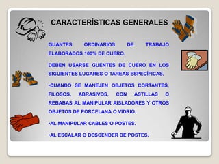 CARACTERÍSTICAS GENERALES

GUANTES     ORDINARIOS         DE      TRABAJO
ELABORADOS 100% DE CUERO.

DEBEN USARSE GUENTES DE CUERO EN LOS
SIGUIENTES LUGARES O TAREAS ESPECÍFICAS.

•CUANDO SE MANEJEN OBJETOS CORTANTES,
FILOSOS,   ABRASIVOS,    CON        ASTILLAS   O
REBABAS AL MANIPULAR AISLADORES Y OTROS
OBJETOS DE PORCELANA O VIDRIO.

•AL MANIPULAR CABLES O POSTES.

•AL ESCALAR O DESCENDER DE POSTES.
 