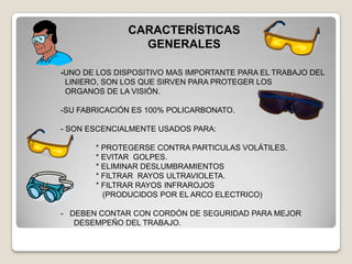 CARACTERÍSTICAS
                GENERALES

-UNO DE LOS DISPOSITIVO MAS IMPORTANTE PARA EL TRABAJO DEL
 LINIERO, SON LOS QUE SIRVEN PARA PROTEGER LOS
 ORGANOS DE LA VISIÓN.

-SU FABRICACIÓN ES 100% POLICARBONATO.

- SON ESCENCIALMENTE USADOS PARA:

       * PROTEGERSE CONTRA PARTICULAS VOLÁTILES.
       * EVITAR GOLPES.
       * ELIMINAR DESLUMBRAMIENTOS
       * FILTRAR RAYOS ULTRAVIOLETA.
       * FILTRAR RAYOS INFRAROJOS
         (PRODUCIDOS POR EL ARCO ELECTRICO)

- DEBEN CONTAR CON CORDÓN DE SEGURIDAD PARA MEJOR
   DESEMPEÑO DEL TRABAJO.
 