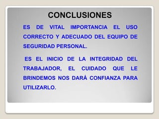 CONCLUSIONES
ES   DE   VITAL   IMPORTANCIA    EL    USO
CORRECTO Y ADECUADO DEL EQUIPO DE
SEGURIDAD PERSONAL.

ES EL INICIO DE LA INTEGRIDAD DEL
TRABAJADOR,       EL   CUIDADO   QUE    LE
BRINDEMOS NOS DARÁ CONFIANZA PARA
UTILIZARLO.
 
