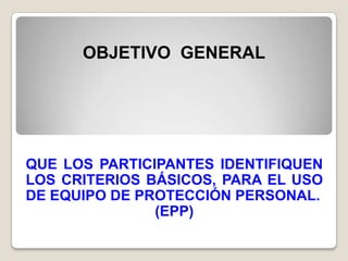 OBJETIVO GENERAL




QUE LOS PARTICIPANTES IDENTIFIQUEN
LOS CRITERIOS BÁSICOS, PARA EL USO
DE EQUIPO DE PROTECCIÓN PERSONAL.
               (EPP)
 