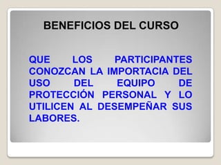 BENEFICIOS DEL CURSO


QUE     LOS    PARTICIPANTES
CONOZCAN LA IMPORTACIA DEL
USO     DEL    EQUIPO     DE
PROTECCIÓN PERSONAL Y LO
UTILICEN AL DESEMPEÑAR SUS
LABORES.
 
