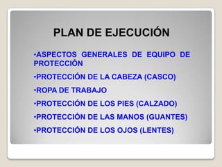 PLAN DE EJECUCIÓN
•ASPECTOS GENERALES DE EQUIPO DE
PROTECCIÓN
•PROTECCIÓN DE LA CABEZA (CASCO)
•ROPA DE TRABAJO
•PROTECCIÓN DE LOS PIES (CALZADO)
•PROTECCIÓN DE LAS MANOS (GUANTES)
•PROTECCIÓN DE LOS OJOS (LENTES)
 
