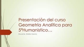 Presentación del curso
Geometría Analítica para
5ºHumanistico…
Docente. Walter García
 